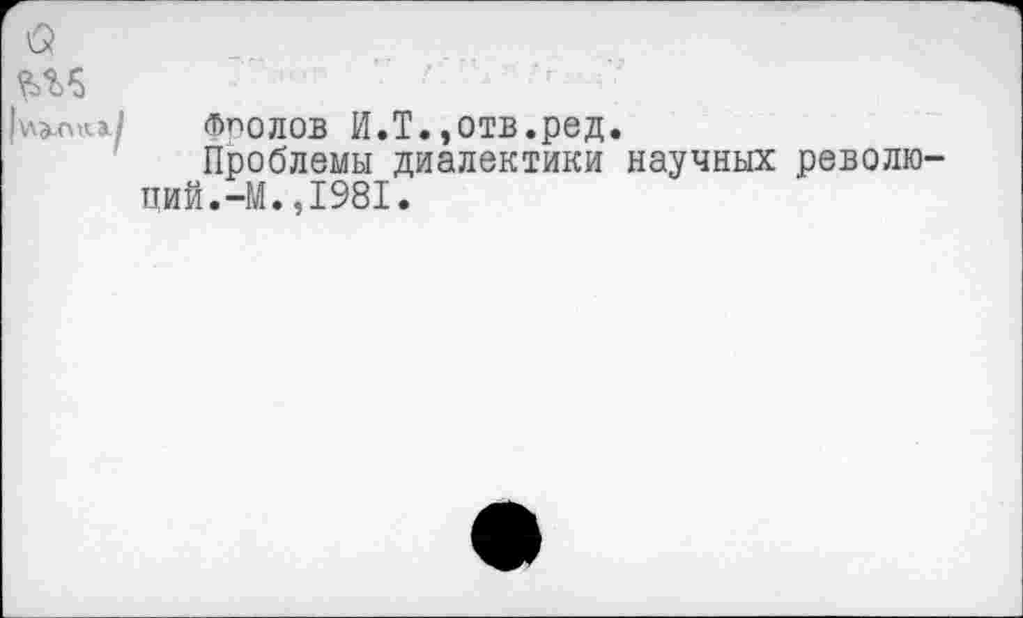 ﻿Фролов И.Т.,отв.ред.
Проблемы диалектики научных револю пий.-М.,1981.